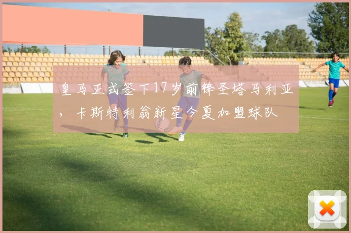 皇马正式签下17岁前锋圣塔马利亚，卡斯特利翁新星今夏加盟球队
