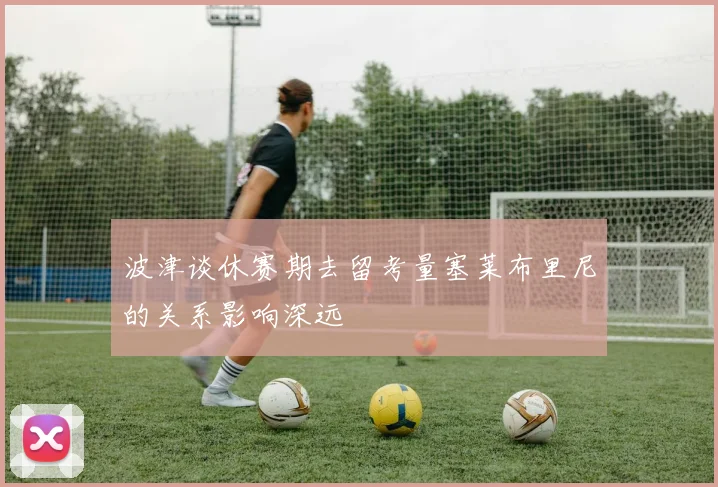 波津谈休赛期去留考量塞莱布里尼的关系影响深远