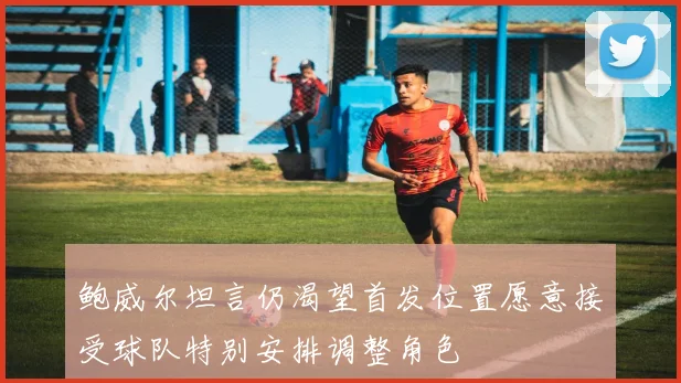 鲍威尔坦言仍渴望首发位置愿意接受球队特别安排调整角色
