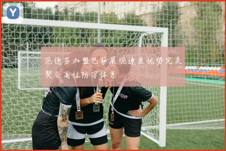 范德芬加盟巴萨展现速度优势完美契合高位防守体系