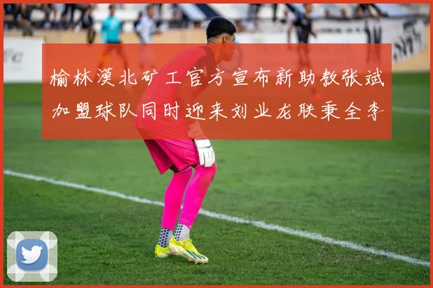 榆林漠北矿工官方宣布新助教张斌加盟球队同时迎来刘业龙联秉全李泽宇三位新援