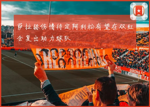 萨拉赫伤情待定阿利松有望在双红会复出助力球队