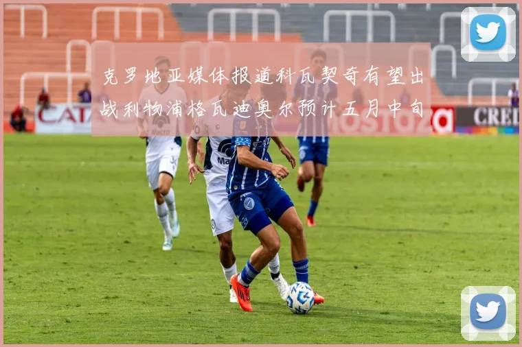 克罗地亚媒体报道科瓦契奇有望出战利物浦格瓦迪奥尔预计五月中旬回归