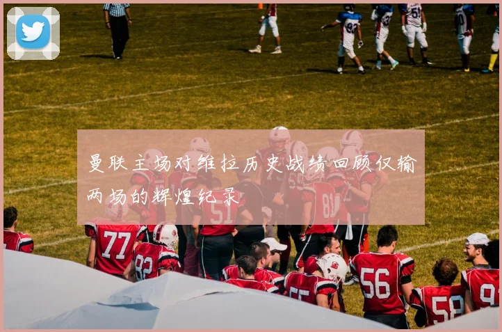 曼联主场对维拉历史战绩回顾仅输两场的辉煌纪录