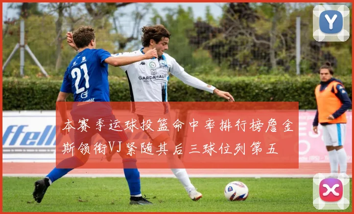 本赛季运球投篮命中率排行榜詹金斯领衔VJ紧随其后三球位列第五