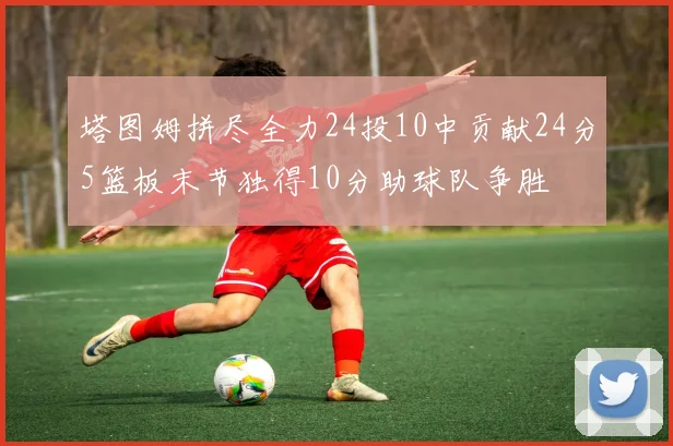 塔图姆拼尽全力24投10中贡献24分5篮板末节独得10分助球队争胜